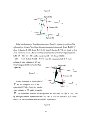 Figure 4


                                            Spike1 (R)
                                  Oak (O)
                                                                      l
                                     A
                                            G
                                                   Treasure (T)



                                Pine (P)                          k

                                                Spike2 (S)


   In the coordinate proof the spike positions were found by rotating the position of the
gallows about the trees. We will use this technique again in this proof. Rotate ∆ OAG 90°
about O, forming ∆ OBR. Rotate ∆ PAG -90° about P, forming ∆ PCS. It is simple to show
B lies on l and C lies on k. Since isometries preserve distance the following congruencies
hold: GA ≅ RB ; GA ≅ SC , and by transitivity RB ≅ SC . Since RB ||SC ,
∠BRT ≅ ∠CST. By SAS ∆ RBT ≅ ∆ SCT. From this we can conclude B, T, C are
collinear, T is the midpoint of BC and
therefore equidistant from l and k. (See                          Spike1 (R)
Figure 5).                                             Oak (O)
                                                                                                l
                                                                  B
                      Figure 5 à                         A
                                                                  G
                                                                             Treasure (T)


   With T established as the midpoint of                                      C
                                                    Pine (P)                                k
 BC , we will change our focus to the
                                                                          Spike2 (S)
trapezoid OBCP (See Figure 6). Naming
M the midpoint of OP , yields the median
MT . The length of the median is the average of the two bases, thus MT = 1 (OB + PC). But
                                                                         2

by the original rotation we know that OB + PC = OA + AP = OP; thus MT = 1 OP . From
                                                                        2

this we can conclude that ∆PMT is an isosceles right triangle.


                                            Figure 6


                                             39
 
