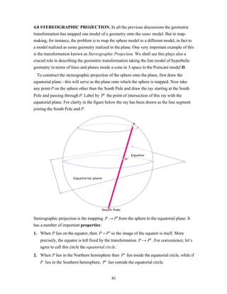 4.8 STEREOGRAPHIC PROJECTION. In all the previous discussions the geometric
transformation has mapped one model of a geometry onto the same model. But in map-
making, for instance, the problem is to map the sphere model to a different model, in fact to
a model realized as some geometry realized in the plane. One very important example of this
is the transformation known as Stereographic Projection. We shall see this plays also a
crucial role in describing the geometric transformation taking the line model of hyperbolic
geometry in terms of lines and planes inside a cone in 3-space to the Poincaré model D.
  To construct the stereographic projection of the sphere onto the plane, first draw the
equatorial plane - this will serve as the plane onto which the sphere is mapped. Now take
any point P on the sphere other than the South Pole and draw the ray starting at the South
Pole and passing through P. Label by P′ the point of intersection of this ray with the
equatorial plane. For clarity in the figure below the ray has been drawn as the line segment
joining the South Pole and P.


                                                           P




                                                          Equator
                                                     P'




                       Equatorial plane




                                       South Pole

Stereographic projection is the mapping P → P′ from the sphere to the equatorial plane. It
has a number of important properties:
1. When P lies on the equator, then P = P ′ so the image of the equator is itself. More
   precisely, the equator is left fixed by the transformation P → P′ . For convenience, let’s
   agree to call this circle the equatorial circle.
2. When P lies in the Northern hemisphere then P′ lies inside the equatorial circle, while if
   P lies in the Southern hemisphere, P′ lies outside the equatorial circle.


                                             41
 
