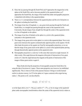 3. Since the ray passing through the South Pole and P approaches the tangent line to the
   sphere at the South Pole, and so becomes parallel to the equatorial plane, as P
   approaches the South Pole, the image of the South Pole under stereographic projection
   is identified with infinity in the equatorial plane.
4. There is a 1-1 correspondence between the equatorial plane and the set of all points on
   the sphere excluding the South Pole.
5. The image of any line of longitude, i.e., any great circle passing through the North and
   South Poles, is a straight line passing through the center of the equatorial circle.
   Conversely, the pre-image of any straight line through the center of the equatorial circle
   is a line of longitude on the sphere.
6. The image of any line of latitude on the sphere is a circle in the equatorial plane
   concentric to the equatorial circle.
7. The image of any great circle on the sphere is a circle in the equatorial plane. Now every
   great circle intersects the equator at diametrically opposite points on the equator. On the
   other hand, the points on the equator are fixed by stereographic projection, so we see
   that the image of any great circle on the sphere is a circle in the equatorial plane passing
   through diametrically opposite points on the equatorial circle
8. Stereographic projection is conformal in the sense that it preserves angle measure. In
   other words, if the angle between the tangents at the point of intersection of two great
   circles is , then the angle between the tangents at the points of intersection of the
   images of these great circles is again .


        Many books develop the properties of stereographic projection listed above by
using the idea of inversion in 3-space. These same properties can, however, be established
algebraically. This is what we’ll do at this juncture because it brings in results learned
earlier in calculus courses. Let Σ be the sphere in 3-space centered at the origin having
radius 1. The points on Σ can described by


                                                  +       +       = 1,
                                              2       2       2
                                 ( , , ),


so in the figure above, let P = P( , , ) and let P′ = P′(x, y) be its image in the equatorial
plane under stereographic transformation where the center of the equatorial circle is taken as




                                              42
 