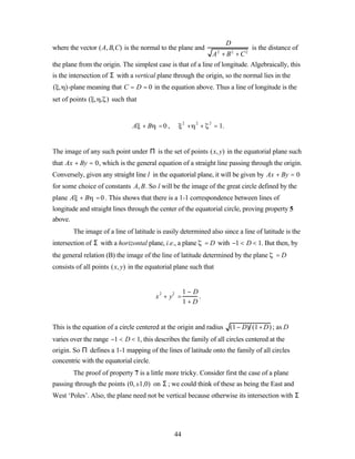 D
where the vector (A, B,C) is the normal to the plane and                     is the distance of
                                                              A2 + B2 + C 2
the plane from the origin. The simplest case is that of a line of longitude. Algebraically, this
is the intersection of Σ with a vertical plane through the origin, so the normal lies in the
( , )-plane meaning that C = D = 0 in the equation above. Thus a line of longitude is the
set of points ( , , ) such that


                               A + B =0,                 +       +        = 1.
                                                     2       2        2




The image of any such point under Π is the set of points (x, y) in the equatorial plane such
that Ax + By = 0, which is the general equation of a straight line passing through the origin.
Conversely, given any straight line l in the equatorial plane, it will be given by Ax + By = 0
for some choice of constants A, B. So l will be the image of the great circle defined by the
plane A + B = 0 . This shows that there is a 1-1 correspondence between lines of
longitude and straight lines through the center of the equatorial circle, proving property 5
above.
        The image of a line of latitude is easily determined also since a line of latitude is the
intersection of Σ with a horizontal plane, i.e., a plane             = D with −1 < D < 1. But then, by
the general relation (B) the image of the line of latitude determined by the plane            =D
consists of all points (x, y) in the equatorial plane such that


                                                     1− D
                                        x 2 + y2 =        .
                                                     1+ D


This is the equation of a circle centered at the origin and radius (1− D) (1+ D) ; as D
varies over the range −1 < D < 1, this describes the family of all circles centered at the
origin. So Π defines a 1-1 mapping of the lines of latitude onto the family of all circles
concentric with the equatorial circle.
        The proof of property 7 is a little more tricky. Consider first the case of a plane
passing through the points (0,±1,0) on Σ ; we could think of these as being the East and
West ‘Poles’. Also, the plane need not be vertical because otherwise its intersection with Σ




                                               44
 