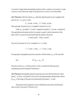 is to rotate its image under stereographic projection. Since a rotation is an isometry, it maps
a circle to a circle. Hence the image of any great circle is a circle. Let’s do the details.


4.8.1 Theorem. Under the rotation           O,   about the origin the point ( , ) is mapped to the
point ( ′, ′) =    O,   ( , ) where

                               ′ = cos − sin ,              ′ = sin + cos .

More generally, the point ( , , ) is mapped to the point ( ′, ′, ) .

          Under   O,    the plane    = tan is mapped to the plane             = ( cos + sin )tan .
The angle between this plane and the ( , )-plane is again               and the intersection of the
plane with Σ is a great circle passing through the equator at the points
                                  (−sin ,cos ,0) , (sin ,−cos ,0) .


Now by (A), the point ( ′, ′, ) is mapped to ( x ′, y′) where


                              x ′ = x cos − y sin ,        y ′ = x sin + y cos .


Consequently, stereographic projection commutes with the rotation                  O,   in the sense that


          (D)                             Πo     O,   =    O,   o Π.


Since the isometry       O,   will map circles to circles, we obtain the following result,
completing the proof of property 7 listed above.


4.8.2 Theorem. Stereographic projection maps the great circle determined by the rotated
plane     = ( cos + sin )tan           to the circle in the equatorial plane obtained after rotation
by   O,   of the image of the great circle determined by the plane           = tan .


        The general result of property 8 can be established using similar transformation
ideas to those in the proof of Theorem 4.8.2.




                                                      46
 