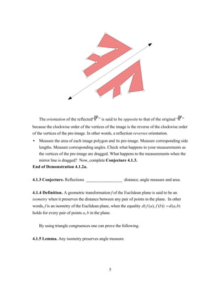 The orientation of the reflected“ ” is said to be opposite to that of the original “ ”
because the clockwise order of the vertices of the image is the reverse of the clockwise order
of the vertices of the pre-image. In other words, a reflection reverses orientation.
• Measure the area of each image polygon and its pre-image. Measure corresponding side
  lengths. Measure corresponding angles. Check what happens to your measurements as
  the vertices of the pre-image are dragged. What happens to the measurements when the
  mirror line is dragged? Now, complete Conjecture 4.1.3.
End of Demonstration 4.1.2a.


4.1.3 Conjecture. Reflections _________________ distance, angle measure and area.


4.1.4 Definition. A geometric transformation f of the Euclidean plane is said to be an
isometry when it preserves the distance between any pair of points in the plane. In other
words, f is an isometry of the Euclidean plane, when the equality d( f (a), f (b)) = d(a,b)
holds for every pair of points a, b in the plane.


    By using triangle congruences one can prove the following.


4.1.5 Lemma. Any isometry preserves angle measure.




                                                5
 