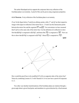 The earlier Sketchpad activity supports the conjecture that every reflection of the
Euclidean plane is an isometry. A proof of this can be given using congruence properties.


4.1.6 Theorem. Every reflection of the Euclidean plane is an isometry.


Proof. In the figure below P and Q are arbitrary points, while P′ and Q′ are their respective
images with respect to reflection in the mirror line m. D and E are the intersection points
between the mirror line and the segments PP ′ andQQ′ . For convenience we have assumed
that P, Q lie on the same side of the mirror line. Use the definition of a reflection to show
first that ∆EDQ is congruent to ∆ EDQ ′ , and hence that DQ is congruent to DQ ′ . Now use
this to show that ∆ PDQ is congruent to ∆ P′DQ ′ . Hence PQ is congruent to P′Q ′ .
                                                                                        QED


                                                     Q’


                                                                      m



                      P’                                        E




                                                                        Q


                                 D




                                             P



How would this proof have to be modified if P, Q lie on opposite sides of the mirror line?
Notice by combining Lemma 4.1.5 with Theorem 4.1.6 we now have a proof of Conjecture
4.1.3.


    Two other very familiar transformations of the Euclidean plane are rotations through a
given angle about a given fixed point, and translation in a given direction by a fixed amount.




                                                 6
 