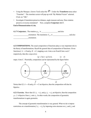 •   Using the Marquee (Arrow Tool) select the “ ”. Under the Transform menu select
    “Translate”. The translate screen will pop up with “By Marked Vector” selected.
    Click on “OK”.
• Investigate if translation preserves distance, angle measure and area. Does rotation
  preserve or reverse orientation? Now, complete Conjecture 4.1.7.
End of Demonstration 4.1.6a.


4.1.7 Conjecture. The rotation               A,   is __________________ and also
_________________orientation. The translation TA ,B is __________________ and also
_________________orientation.



4.2 COMPOSITIONS. The usual composition of functions plays a very important role in
the theory of transformations. Recall the general idea of composition of functions. Given
functions f: A → B and g: B → C, mapping a set A into a set B and B into a set C
respectively, then the composition
                                             (g o f )(a) = g( f (a)),                 (a ∈A)
maps A into C. Pictorially, composition can be represented by the figure below




Notice that if f: A → B and g: B → C are bijective, then the composition will also be
bijective.


4.2.1 Exercise. Show that if f:          1   →     2   and g:   2   →   3   are bijective, then the composition
g o f is bijective from   1   onto   3   . In other words, the composition of geometric
transformations is again geometric.


         The concept of geometric transformation is very general. What we do is impose
restrictions on a transformation f: 1 → 2 by imposing extra structure on 1 and 2 and


                                                           8
 