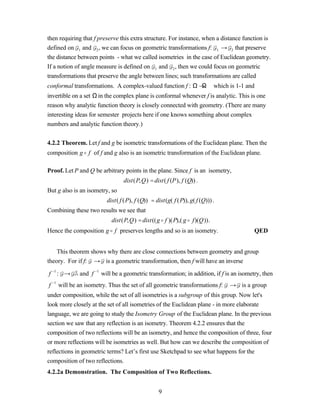 then requiring that f preserve this extra structure. For instance, when a distance function is
defined on 1 and 2 , we can focus on geometric transformations f: 1 → 2 that preserve
the distance between points - what we called isometries in the case of Euclidean geometry.
If a notion of angle measure is defined on 1 and 2 , then we could focus on geometric
transformations that preserve the angle between lines; such transformations are called
conformal transformations. A complex-valued function f : Ω →Ω which is 1-1 and
invertible on a set Ω in the complex plane is conformal whenever f is analytic. This is one
reason why analytic function theory is closely connected with geometry. (There are many
interesting ideas for semester projects here if one knows something about complex
numbers and analytic function theory.)


4.2.2 Theorem. Let f and g be isometric transformations of the Euclidean plane. Then the
composition g o f of f and g also is an isometric transformation of the Euclidean plane.

Proof. Let P and Q be arbitrary points in the plane. Since f is an isometry,
                                dist(P,Q) = dist( f (P), f (Q)) .
But g also is an isometry, so
                         dist( f (P), f (Q)) = dist(g( f (P)), g( f (Q))) .
Combining these two results we see that
                           dist(P,Q) = dist((g o f )(P),( g o f)(Q)).
Hence the composition g o f preserves lengths and so is an isometry.                    QED


    This theorem shows why there are close connections between geometry and group
theory. For if f: → is a geometric transformation, then f will have an inverse

f −1 : →     and f −1 will be a geometric transformation; in addition, if f is an isometry, then
f −1 will be an isometry. Thus the set of all geometric transformations f:    → is a group
under composition, while the set of all isometries is a subgroup of this group. Now let's
look more closely at the set of all isometries of the Euclidean plane - in more elaborate
language, we are going to study the Isometry Group of the Euclidean plane. In the previous
section we saw that any reflection is an isometry. Theorem 4.2.2 ensures that the
composition of two reflections will be an isometry, and hence the composition of three, four
or more reflections will be isometries as well. But how can we describe the composition of
reflections in geometric terms? Let’s first use Sketchpad to see what happens for the
composition of two reflections.
4.2.2a Demonstration. The Composition of Two Reflections.


                                                 9
 