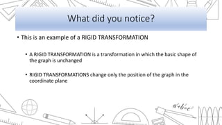 What did you notice?
• This is an example of a RIGID TRANSFORMATION
• A RIGID TRANSFORMATION is a transformation in which the basic shape of
the graph is unchanged
• RIGID TRANSFORMATIONS change only the position of the graph in the
coordinate plane
 