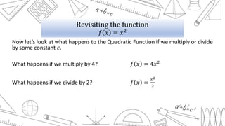 Now let’s look at what happens to the Quadratic Function if we multiply or divide
by some constant 𝑐.
What happens if we multiply by 4? 𝑓 𝑥 = 4𝑥2
What happens if we divide by 2? 𝑓 𝑥 =
𝑥2
2
Revisiting the function
𝑓 𝑥 = 𝑥2
 