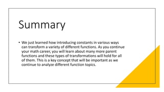 Summary
• We just learned how introducing constants in various ways
can transform a variety of different functions. As you continue
your math career, you will learn about many more parent
functions and these types of transformations will hold for all
of them. This is a key concept that will be important as we
continue to analyze different function topics.
 