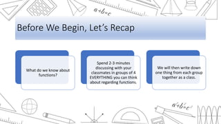 Before We Begin, Let’s Recap
What do we know about
functions?
Spend 2-3 minutes
discussing with your
classmates in groups of 4
EVERYTHING you can think
about regarding functions.
We will then write down
one thing from each group
together as a class.
 
