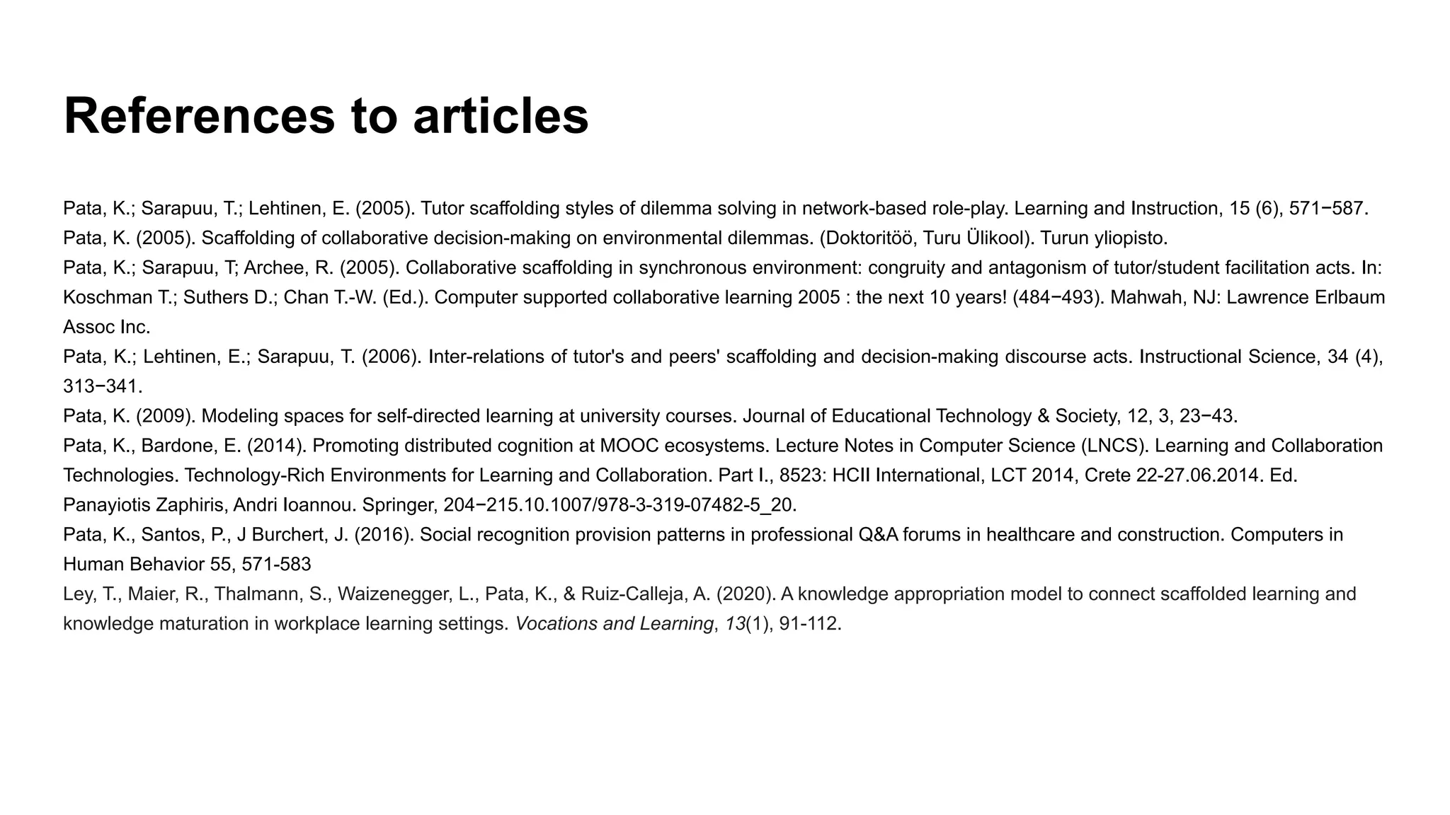References to articles
Pata, K.; Sarapuu, T.; Lehtinen, E. (2005). Tutor scaffolding styles of dilemma solving in network-based role-play. Learning and Instruction, 15 (6), 571−587.
Pata, K. (2005). Scaffolding of collaborative decision-making on environmental dilemmas. (Doktoritöö, Turu Ülikool). Turun yliopisto.
Pata, K.; Sarapuu, T; Archee, R. (2005). Collaborative scaffolding in synchronous environment: congruity and antagonism of tutor/student facilitation acts. In:
Koschman T.; Suthers D.; Chan T.-W. (Ed.). Computer supported collaborative learning 2005 : the next 10 years! (484−493). Mahwah, NJ: Lawrence Erlbaum
Assoc Inc.
Pata, K.; Lehtinen, E.; Sarapuu, T. (2006). Inter-relations of tutor's and peers' scaffolding and decision-making discourse acts. Instructional Science, 34 (4),
313−341.
Pata, K. (2009). Modeling spaces for self-directed learning at university courses. Journal of Educational Technology & Society, 12, 3, 23−43.
Pata, K., Bardone, E. (2014). Promoting distributed cognition at MOOC ecosystems. Lecture Notes in Computer Science (LNCS). Learning and Collaboration
Technologies. Technology-Rich Environments for Learning and Collaboration. Part I., 8523: HCII International, LCT 2014, Crete 22-27.06.2014. Ed.
Panayiotis Zaphiris, Andri Ioannou. Springer, 204−215.10.1007/978-3-319-07482-5_20.
Pata, K., Santos, P., J Burchert, J. (2016). Social recognition provision patterns in professional Q&A forums in healthcare and construction. Computers in
Human Behavior 55, 571-583
Ley, T., Maier, R., Thalmann, S., Waizenegger, L., Pata, K., & Ruiz-Calleja, A. (2020). A knowledge appropriation model to connect scaffolded learning and
knowledge maturation in workplace learning settings. Vocations and Learning, 13(1), 91-112.
 
