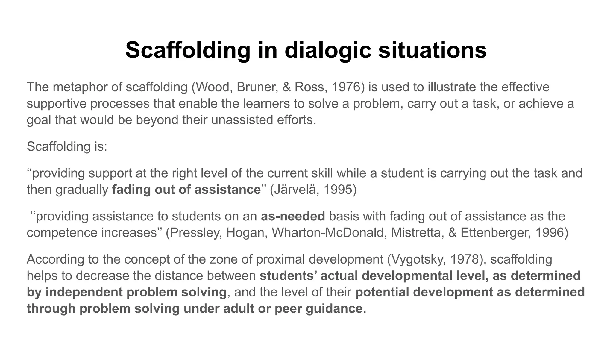 Scaffolding in dialogic situations
The metaphor of scaffolding (Wood, Bruner, & Ross, 1976) is used to illustrate the effective
supportive processes that enable the learners to solve a problem, carry out a task, or achieve a
goal that would be beyond their unassisted efforts.
Scaffolding is:
‘‘providing support at the right level of the current skill while a student is carrying out the task and
then gradually fading out of assistance’’ (Järvelä, 1995)
‘‘providing assistance to students on an as-needed basis with fading out of assistance as the
competence increases’’ (Pressley, Hogan, Wharton-McDonald, Mistretta, & Ettenberger, 1996)
According to the concept of the zone of proximal development (Vygotsky, 1978), scaffolding
helps to decrease the distance between students’ actual developmental level, as determined
by independent problem solving, and the level of their potential development as determined
through problem solving under adult or peer guidance.
 