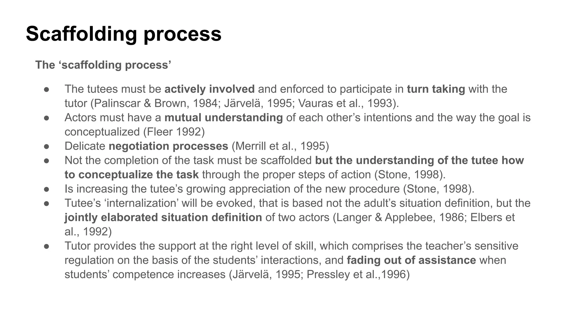 Scaffolding process
The ‘scaffolding process’
● The tutees must be actively involved and enforced to participate in turn taking with the
tutor (Palinscar & Brown, 1984; Järvelä, 1995; Vauras et al., 1993).
● Actors must have a mutual understanding of each other’s intentions and the way the goal is
conceptualized (Fleer 1992)
● Delicate negotiation processes (Merrill et al., 1995)
● Not the completion of the task must be scaffolded but the understanding of the tutee how
to conceptualize the task through the proper steps of action (Stone, 1998).
● Is increasing the tutee’s growing appreciation of the new procedure (Stone, 1998).
● Tutee’s ‘internalization’ will be evoked, that is based not the adult’s situation definition, but the
jointly elaborated situation definition of two actors (Langer & Applebee, 1986; Elbers et
al., 1992)
● Tutor provides the support at the right level of skill, which comprises the teacher’s sensitive
regulation on the basis of the students’ interactions, and fading out of assistance when
students’ competence increases (Järvelä, 1995; Pressley et al.,1996)
 