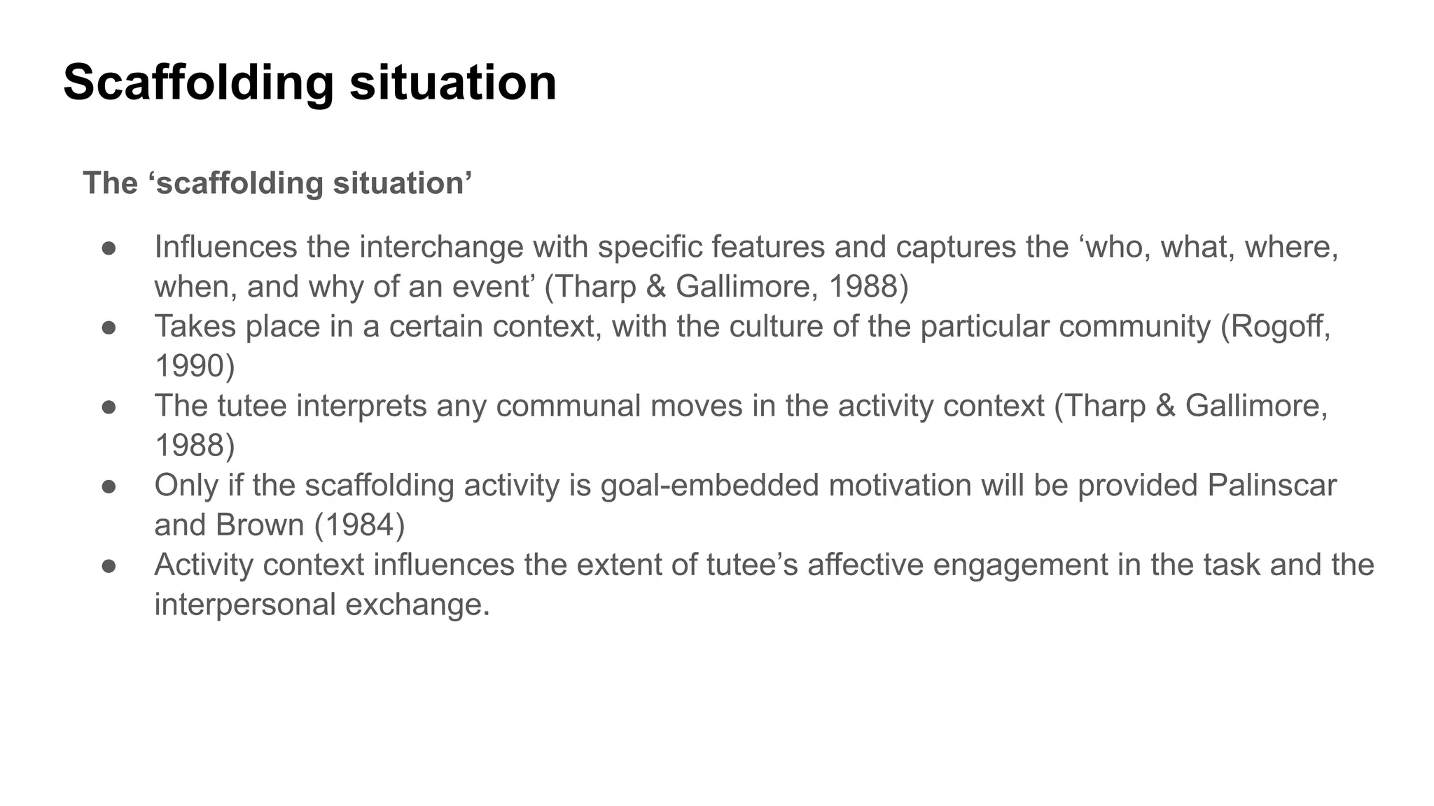 Scaffolding situation
The ‘scaffolding situation’
● Influences the interchange with specific features and captures the ‘who, what, where,
when, and why of an event’ (Tharp & Gallimore, 1988)
● Takes place in a certain context, with the culture of the particular community (Rogoff,
1990)
● The tutee interprets any communal moves in the activity context (Tharp & Gallimore,
1988)
● Only if the scaffolding activity is goal-embedded motivation will be provided Palinscar
and Brown (1984)
● Activity context influences the extent of tutee’s affective engagement in the task and the
interpersonal exchange.
 