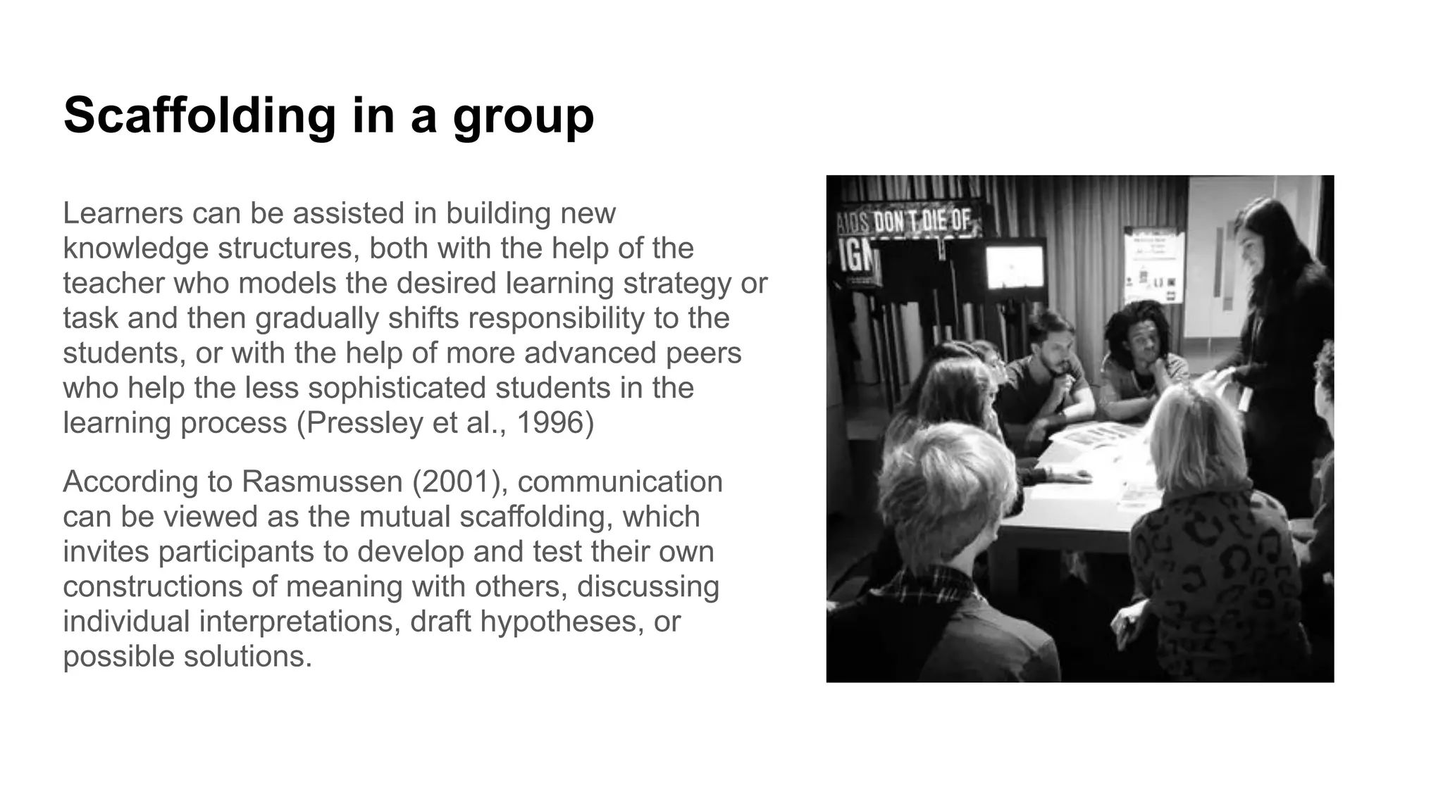 Scaffolding in a group
Learners can be assisted in building new
knowledge structures, both with the help of the
teacher who models the desired learning strategy or
task and then gradually shifts responsibility to the
students, or with the help of more advanced peers
who help the less sophisticated students in the
learning process (Pressley et al., 1996)
According to Rasmussen (2001), communication
can be viewed as the mutual scaffolding, which
invites participants to develop and test their own
constructions of meaning with others, discussing
individual interpretations, draft hypotheses, or
possible solutions.
 
