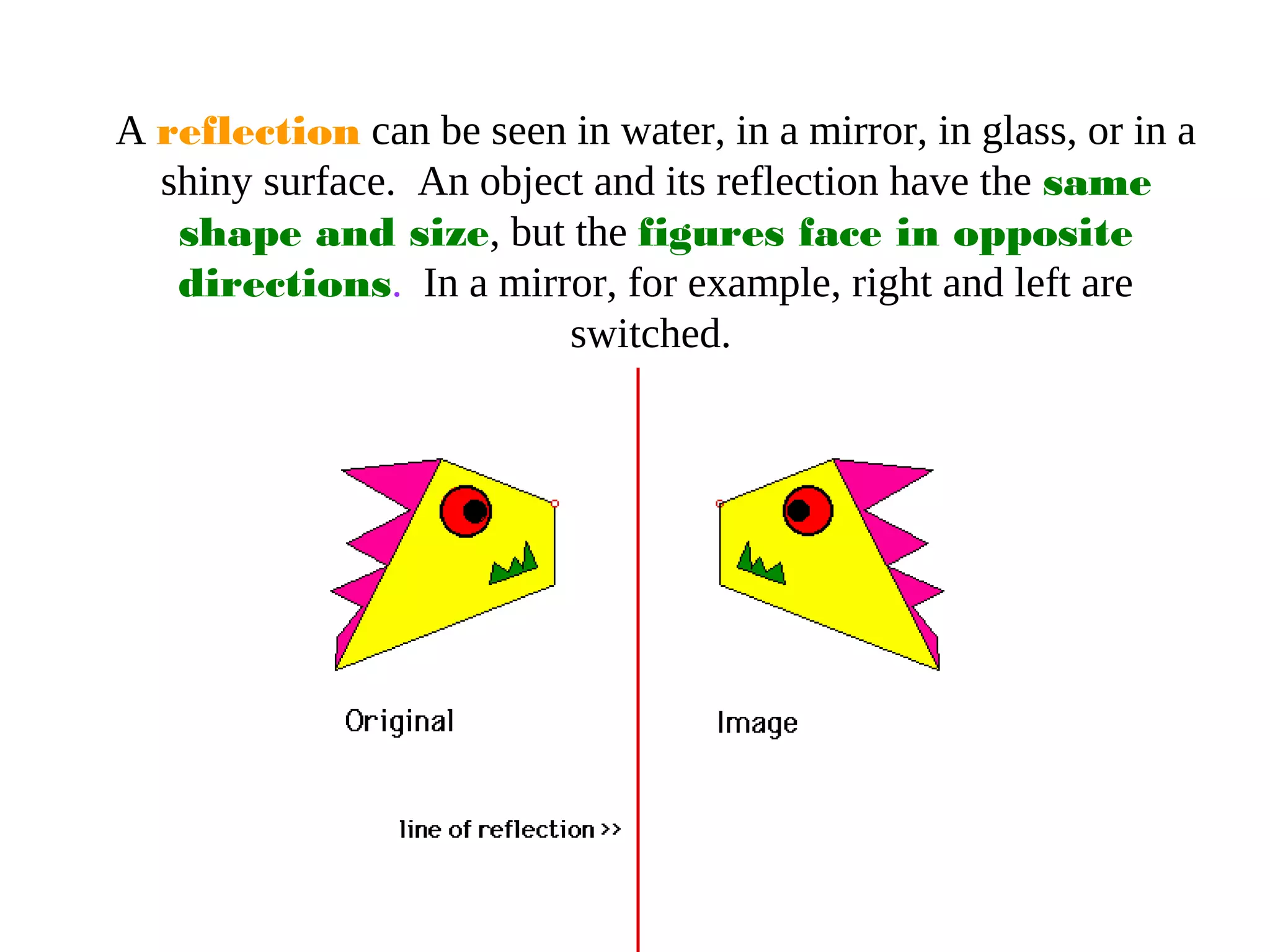 A reflection can be seen in water, in a mirror, in glass, or in a
shiny surface. An object and its reflection have the same
shape and size, but the figures face in opposite
directions. In a mirror, for example, right and left are
switched.
 