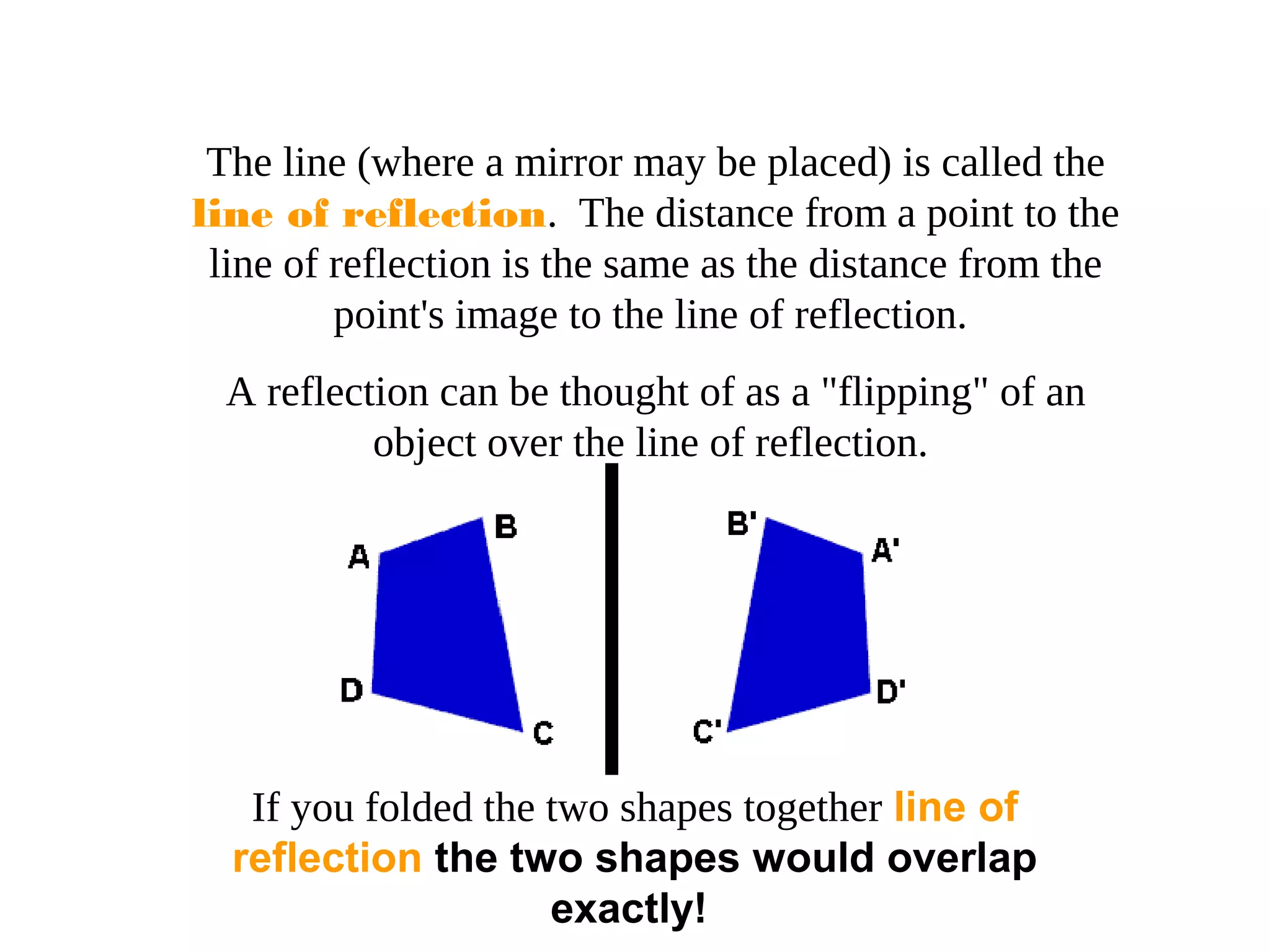 The line (where a mirror may be placed) is called the
line of reflection. The distance from a point to the
line of reflection is the same as the distance from the
point's image to the line of reflection.
A reflection can be thought of as a "flipping" of an
object over the line of reflection.
If you folded the two shapes together line of
reflection the two shapes would overlap
exactly!
 