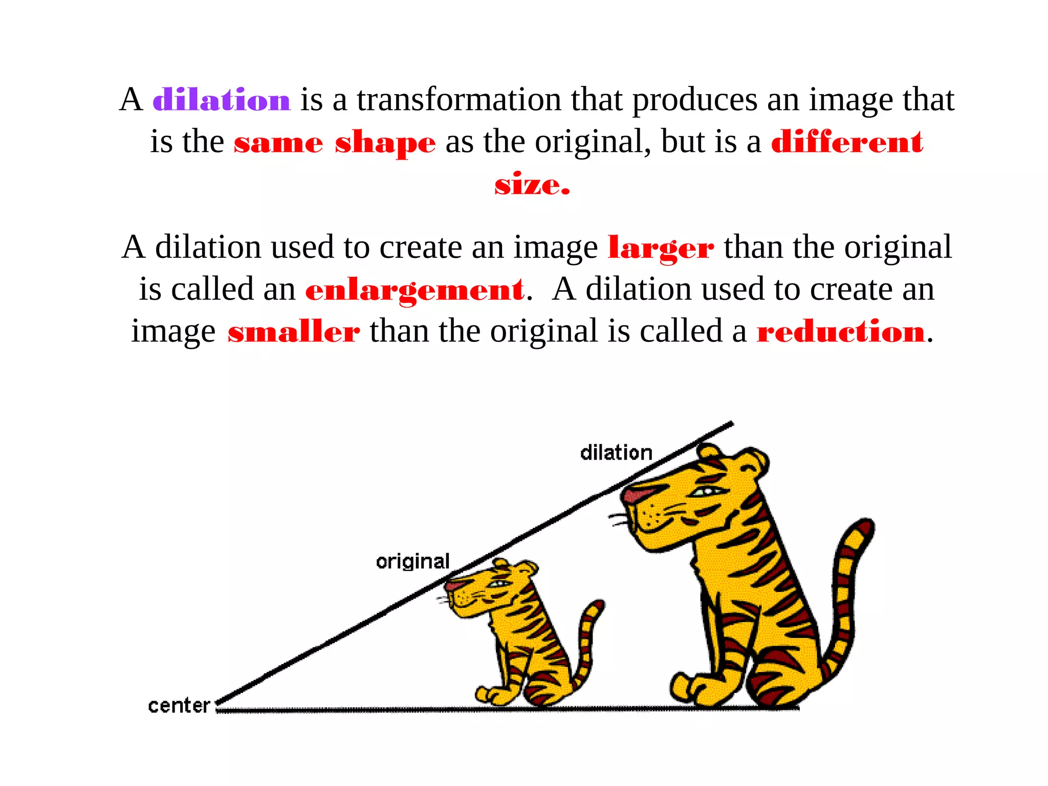 A dilation is a transformation that produces an image that
is the same shape as the original, but is a different
size.
A dilation used to create an image larger than the original
is called an enlargement. A dilation used to create an
image smaller than the original is called a reduction.
 