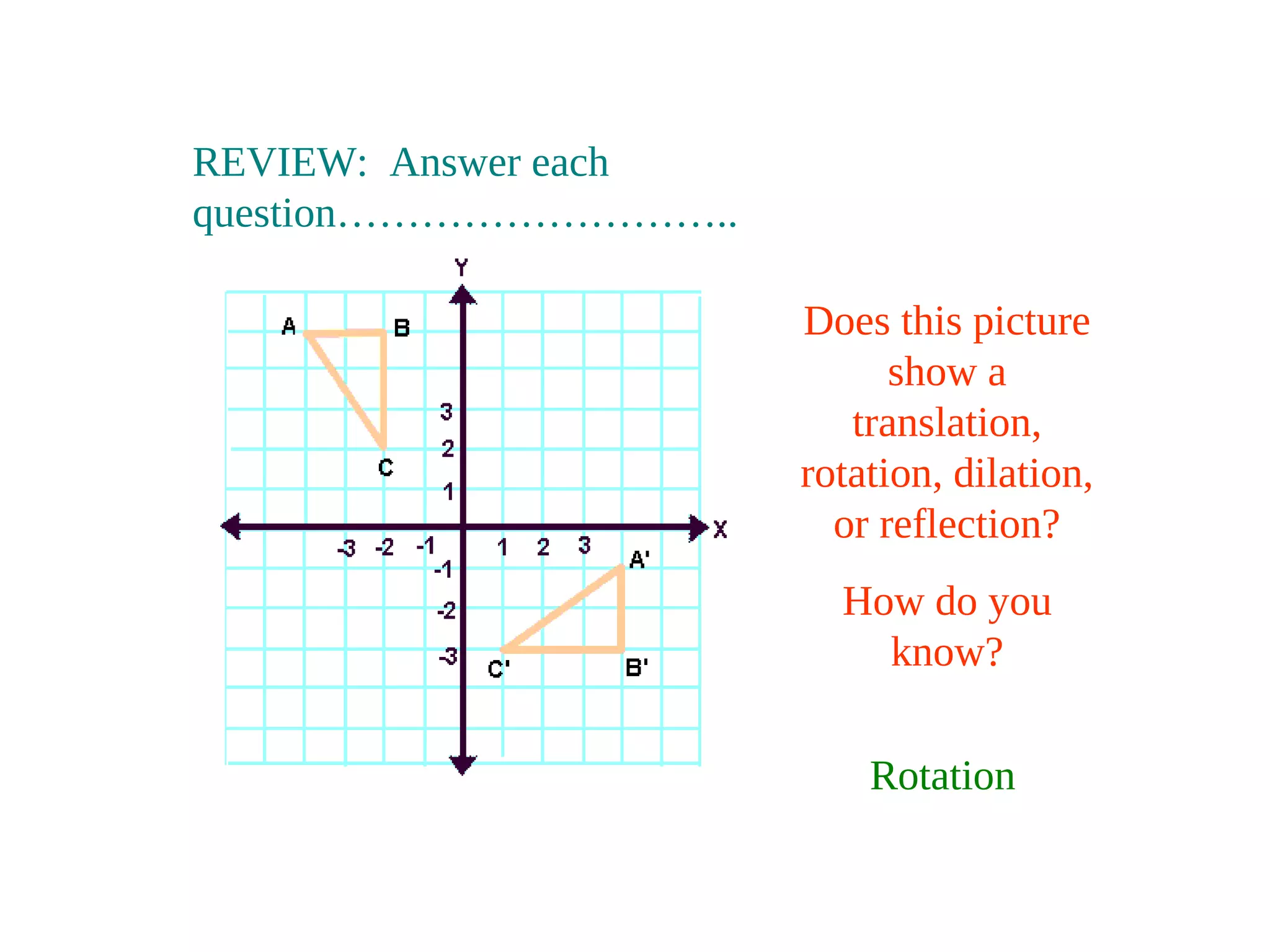 REVIEW: Answer each
question………………………..
Does this picture
show a
translation,
rotation, dilation,
or reflection?
How do you
know?
Rotation
 