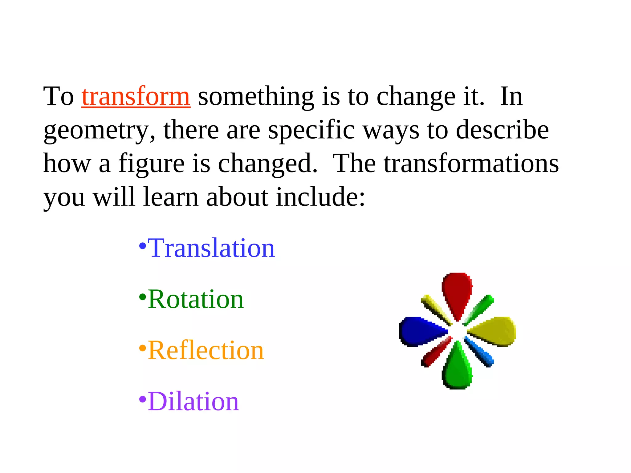 To transform something is to change it. In
geometry, there are specific ways to describe
how a figure is changed. The transformations
you will learn about include:
•Translation
•Rotation
•Reflection
•Dilation
 