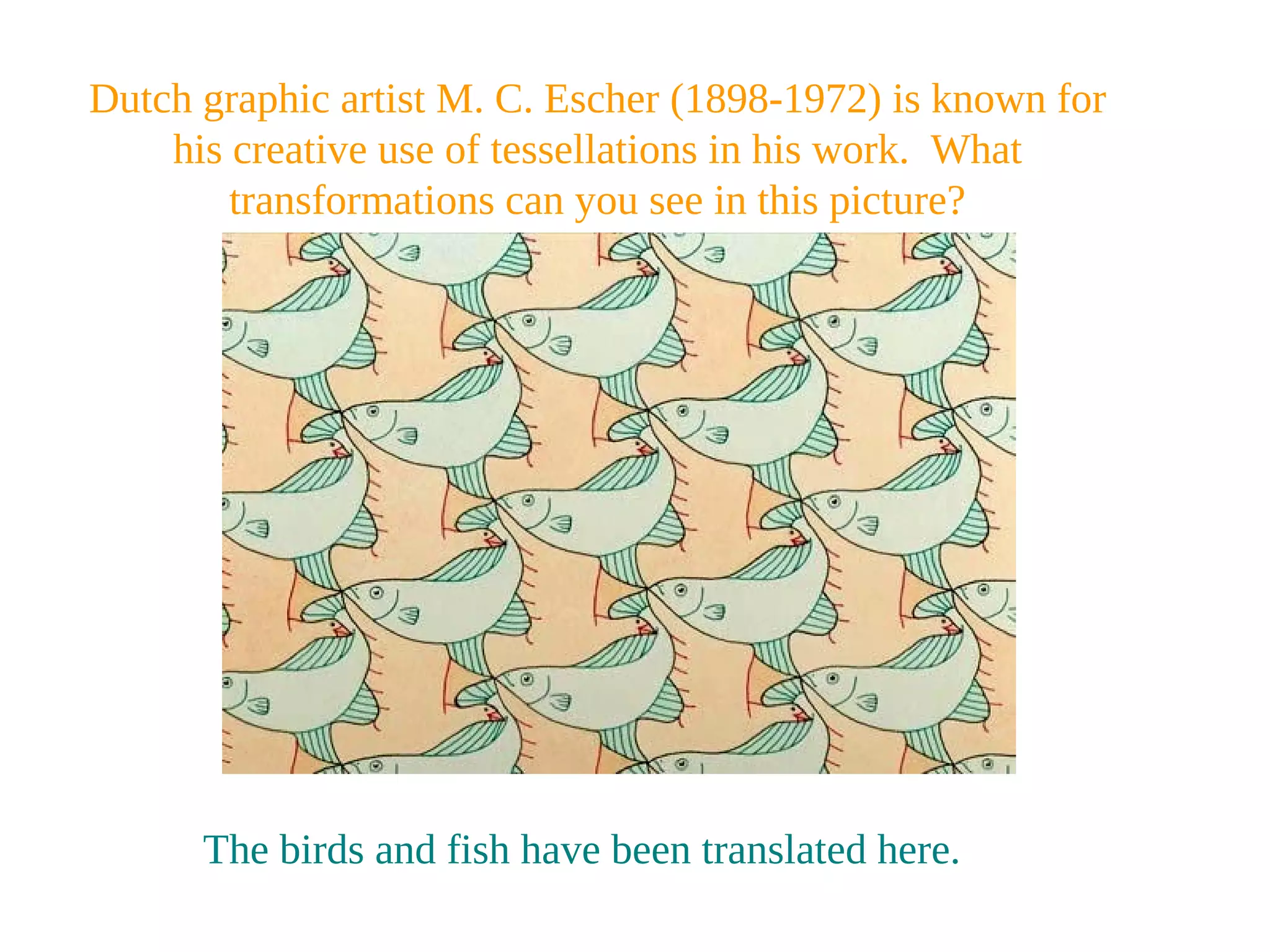 Dutch graphic artist M. C. Escher (1898-1972) is known for
his creative use of tessellations in his work. What
transformations can you see in this picture?
The birds and fish have been translated here.
 