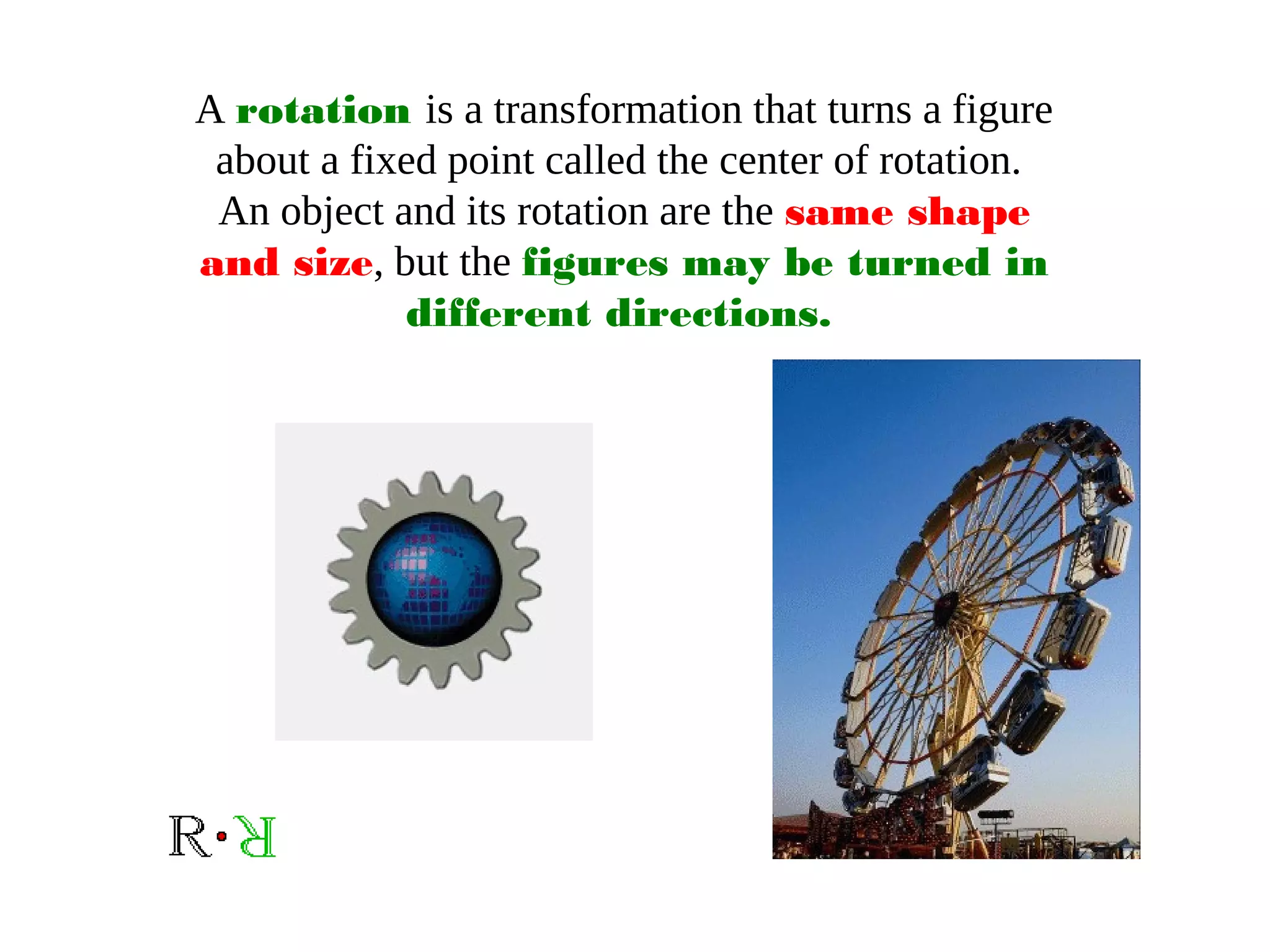 A rotation is a transformation that turns a figure
about a fixed point called the center of rotation.
An object and its rotation are the same shape
and size, but the figures may be turned in
different directions.
 