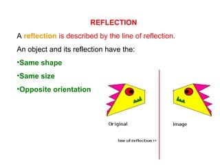 REFLECTION
A reflection is described by the line of reflection.
An object and its reflection have the:
•Same shape
•Same size
•Opposite orientation
 