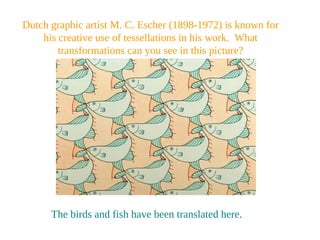 Dutch graphic artist M. C. Escher (1898-1972) is known for
his creative use of tessellations in his work. What
transformations can you see in this picture?
The birds and fish have been translated here.
 