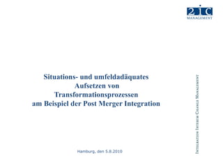 Situations- und umfeldadäquates  Aufsetzen von Transformationsprozessen am Beispiel der Post Merger Integration Hamburg, den 5.8.2010 