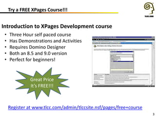 Try a FREE XPages Course!!!
3
Introduction to XPages Development course
• Three Hour self paced course
• Has Demonstrations and Activities
• Requires Domino Designer
• Both an 8.5 and 9.0 version
• Perfect for beginners!
Register at www.tlcc.com/admin/tlccsite.nsf/pages/free+course
Great Price
It’s FREE!!!
 