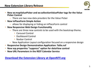 New Extension Library Release
• New xe:mapValuePicker and xe:collectionValuePicker tags for the Value
Picker Control
– There are two new data providers for the Value Picker
• New inPlaceForm Simple Action
– allows for displaying or hiding an inPlaceForm control
• New Responsive Web Design Functionality
– There are three new controls to be used with the bootstrap theme.
• Carousel Control
• Dashboard Control
• Navbar Control
– New Application Layout configuration focused on a responsive design
• Responsive Design Demonstration Application: ToDo.nsf
• New xsp.properties “suppress” option for dataView control
• New URL Parameters in the REST Calendar Service
5
Download the Extension Library at OpenNTF.org
 