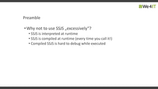 Preamble
•Why not to use SSJS „excessively“?
• SSJS is interpreted at runtime
• SSJS is compiled at runtime (every time you call it!)
• Compiled SSJS is hard to debug while executed
 