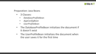 Preparation: Java Beans
• 3 Classes:
• DatabaseProfileBean
• AppConfigBean
• UserProfileBean
• The DatabaseProfileBean initializes the document if
it doesn‘t exist
• The UserProfileBean initializes the document when
the user saves it for the first time
 