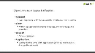 Digression: Bean Scopes & Lifecycles
•Request
• Lives beginning with the request to creation of the response
•View
• Within a page until changing the page, even during partial
refreshes
•Session
• Per user session
•Application
• During the life time of th application (after 30 minutes it is
dropped by default)
 