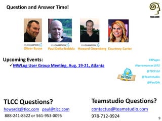 #XPages
@zeromancer1972
@TLCCLtd
@Teamstudio
@PaulDN
Upcoming Events:
MWLug User Group Meeting, Aug. 19-21, Atlanta
Question and Answer Time!
9
Teamstudio Questions?
contactus@teamstudio.com
978-712-0924
TLCC Questions?
howardg@tlcc.com paul@tlcc.com
888-241-8522 or 561-953-0095
Howard GreenbergPaul Della-Nebbia Courtney CarterOliver Busse
 