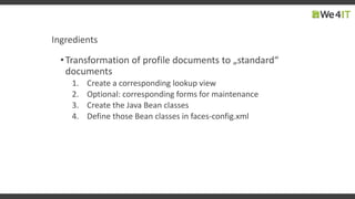 Ingredients
•Transformation of profile documents to „standard“
documents
1. Create a corresponding lookup view
2. Optional: corresponding forms for maintenance
3. Create the Java Bean classes
4. Define those Bean classes in faces-config.xml
 