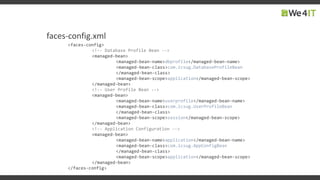 faces-config.xml
<faces-config>
<!-- Database Profile Bean -->
<managed-bean>
<managed-bean-name>dbprofile</managed-bean-name>
<managed-bean-class>com.icsug.DatabaseProfileBean
</managed-bean-class>
<managed-bean-scope>application</managed-bean-scope>
</managed-bean>
<!-- User Profile Bean -->
<managed-bean>
<managed-bean-name>userprofile</managed-bean-name>
<managed-bean-class>com.icsug.UserProfileBean
</managed-bean-class>
<managed-bean-scope>session</managed-bean-scope>
</managed-bean>
<!-- Application Configuration -->
<managed-bean>
<managed-bean-name>application</managed-bean-name>
<managed-bean-class>com.icsug.AppConfigBean
</managed-bean-class>
<managed-bean-scope>application</managed-bean-scope>
</managed-bean>
</faces-config>
 