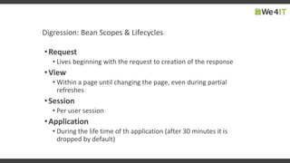 Digression: Bean Scopes & Lifecycles
•Request
• Lives beginning with the request to creation of the response
•View
• Within a page until changing the page, even during partial
refreshes
•Session
• Per user session
•Application
• During the life time of th application (after 30 minutes it is
dropped by default)
 