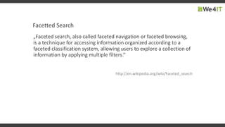 Facetted Search
„Faceted search, also called faceted navigation or faceted browsing,
is a technique for accessing information organized according to a
faceted classification system, allowing users to explore a collection of
information by applying multiple filters.“
http://en.wikipedia.org/wiki/Faceted_search
 