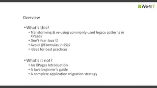 Overview
•What‘s this?
• Transforming & re-using commonly used legacy patterns in
XPages
• Don‘t fear Java 
• Avoid @Formulas in SSJS
• Ideas for best practices
•What‘s it not?
• An XPages Introduction
• A Java beginner‘s guide
• A complete application migration strategy
 