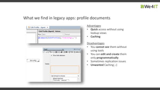 What we find in legacy apps: profile documents
Disadvantages
• You cannot see them without
using tools
• You can edit and create them
only programmatically
• Sometimes replication issues
• Unwanted Caching ;-)
Advantages
• Quick access without using
lookup views
• Caching
 