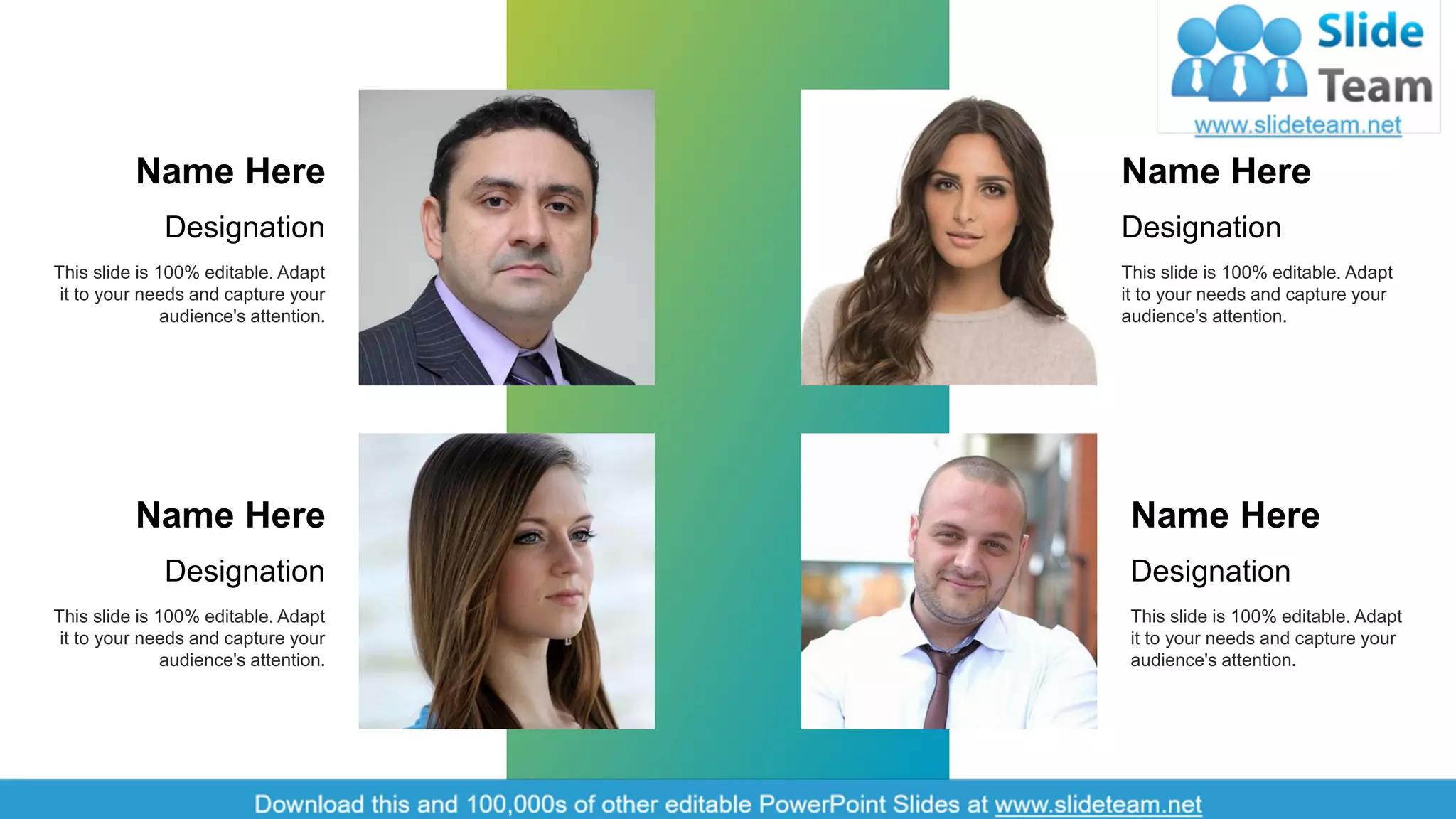 This slide is 100% editable. Adapt
it to your needs and capture your
audience's attention.
Name Here
Designation
This slide is 100% editable. Adapt
it to your needs and capture your
audience's attention.
Name Here
Designation
This slide is 100% editable. Adapt
it to your needs and capture your
audience's attention.
Name Here
Designation
This slide is 100% editable. Adapt
it to your needs and capture your
audience's attention.
Name Here
Designation
17
 