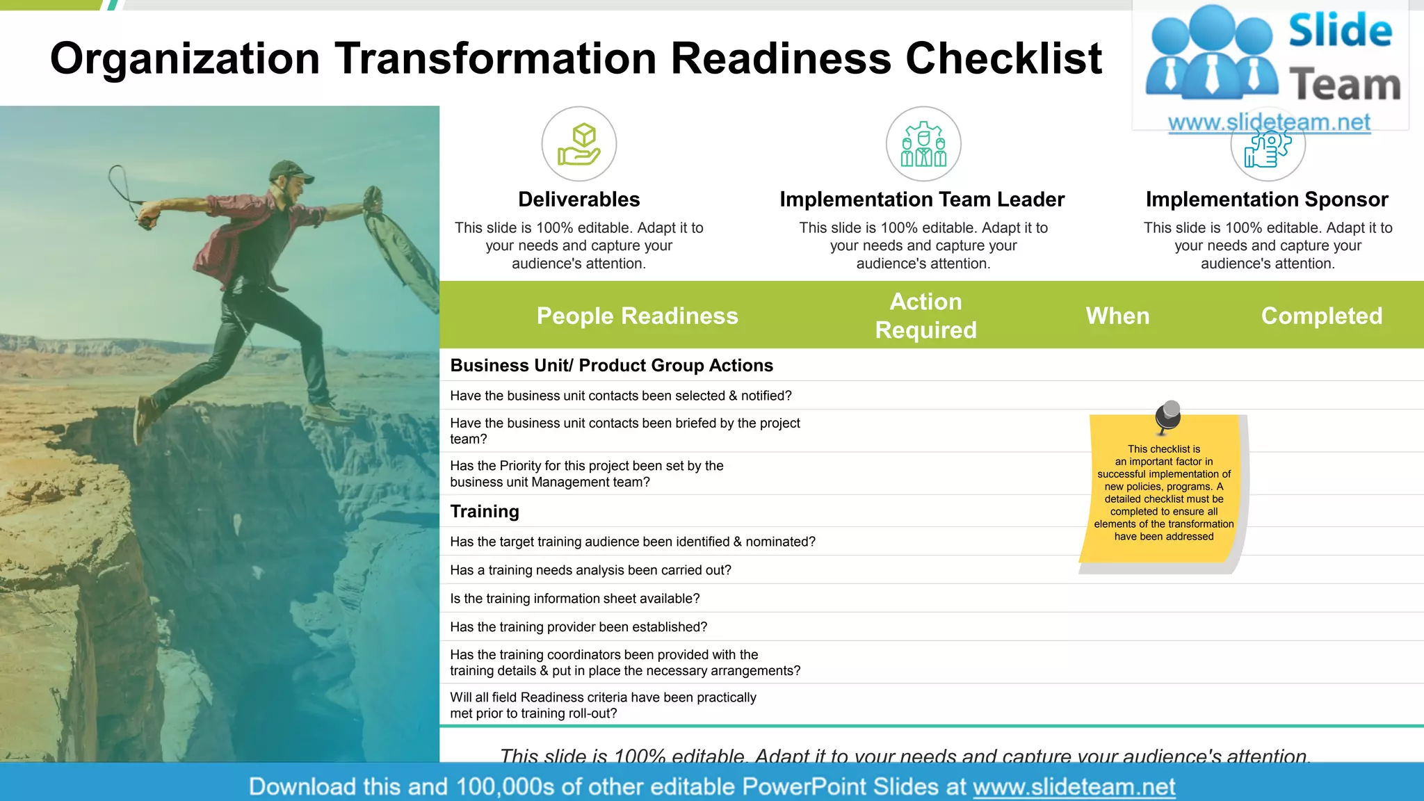 Organization Transformation Readiness Checklist
3
People Readiness
Action
Required
When Completed
Business Unit/ Product Group Actions
Have the business unit contacts been selected & notified?
Have the business unit contacts been briefed by the project
team?
Has the Priority for this project been set by the
business unit Management team?
Training
Has the target training audience been identified & nominated?
Has a training needs analysis been carried out?
Is the training information sheet available?
Has the training provider been established?
Has the training coordinators been provided with the
training details & put in place the necessary arrangements?
Will all field Readiness criteria have been practically
met prior to training roll-out?
This checklist is
an important factor in
successful implementation of
new policies, programs. A
detailed checklist must be
completed to ensure all
elements of the transformation
have been addressed
Deliverables
This slide is 100% editable. Adapt it to
your needs and capture your
audience's attention.
Implementation Team Leader
This slide is 100% editable. Adapt it to
your needs and capture your
audience's attention.
Implementation Sponsor
This slide is 100% editable. Adapt it to
your needs and capture your
audience's attention.
This slide is 100% editable. Adapt it to your needs and capture your audience's attention.
 