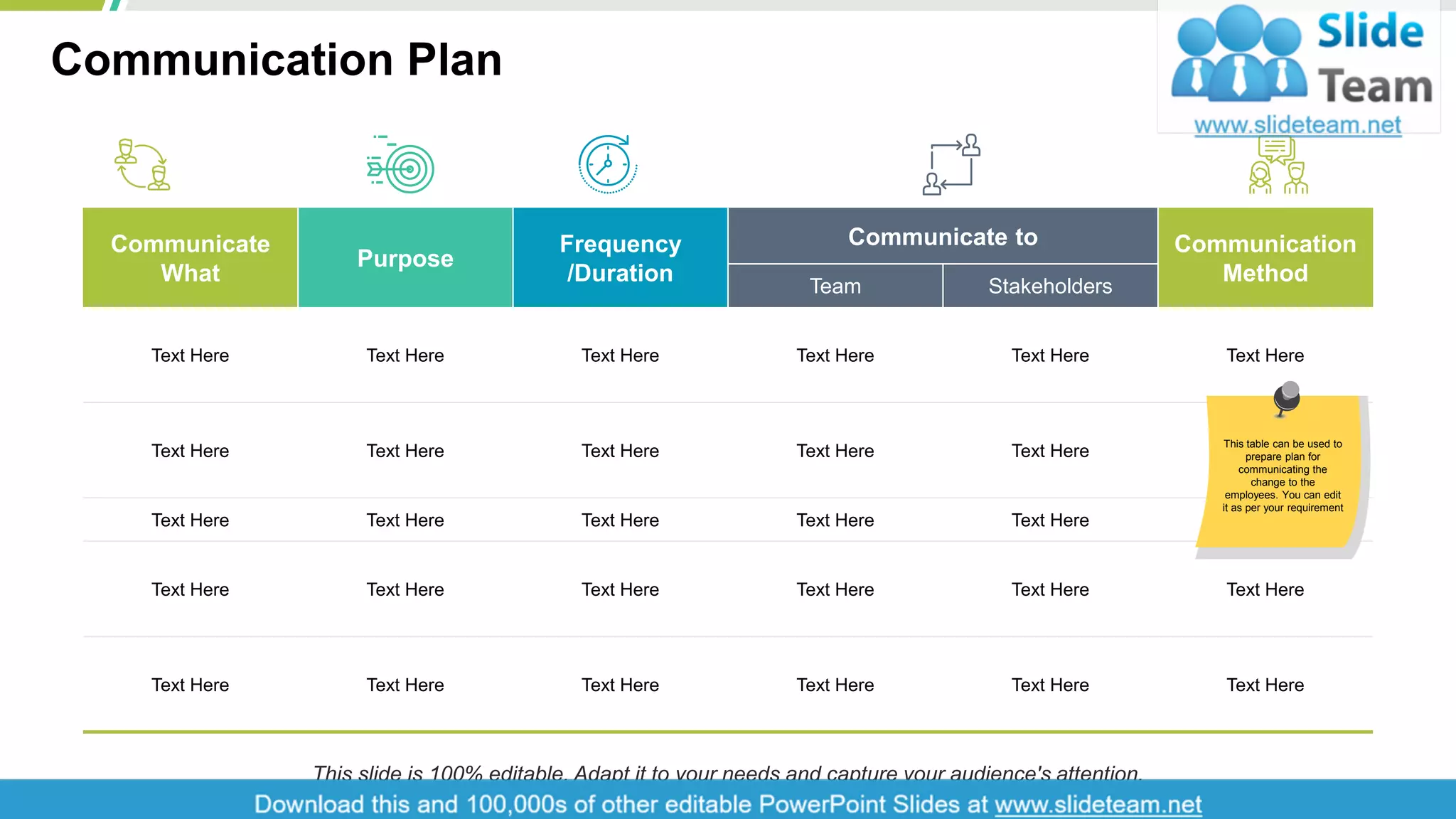 Communication Plan
7
Communicate
What
Purpose
Frequency
/Duration
Communicate to Communication
MethodTeam Stakeholders
Text Here Text Here Text Here Text Here Text Here Text Here
Text Here Text Here Text Here Text Here Text Here Text Here
Text Here Text Here Text Here Text Here Text Here Text Here
Text Here Text Here Text Here Text Here Text Here Text Here
Text Here Text Here Text Here Text Here Text Here Text Here
This table can be used to
prepare plan for
communicating the
change to the
employees. You can edit
it as per your requirement
This slide is 100% editable. Adapt it to your needs and capture your audience's attention.
 
