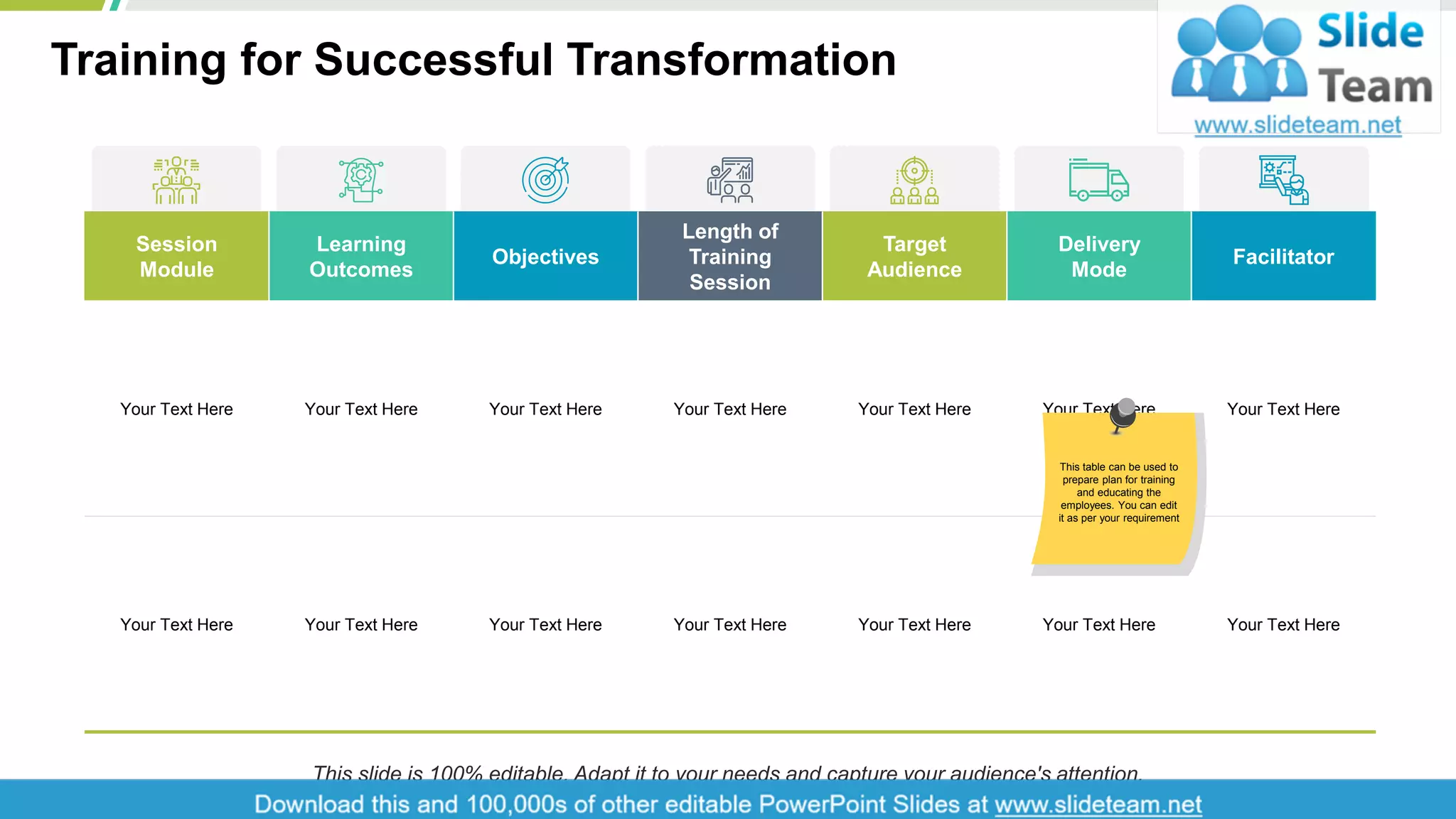 Training for Successful Transformation
8
Session
Module
Learning
Outcomes
Objectives
Length of
Training
Session
Target
Audience
Delivery
Mode
Facilitator
Your Text Here Your Text Here Your Text Here Your Text Here Your Text Here Your Text Here Your Text Here
Your Text Here Your Text Here Your Text Here Your Text Here Your Text Here Your Text Here Your Text Here
This table can be used to
prepare plan for training
and educating the
employees. You can edit
it as per your requirement
This slide is 100% editable. Adapt it to your needs and capture your audience's attention.
 
