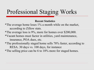 Professional Staging Works
                       Recent Statistics
*The average home loses 1% a month while on the market,
   according to Zillow stats.
*The average loss is 9%, more for homes over $200,000.
*Vacant homes must factor in utilities, yard maintenance,
   insurance, POA dues, etc.
*The professionally staged home sells 78% faster, according to
   RESA. 30 days vs. 100 days, for instance
*The selling price can be 6 to 10% more for staged homes.
 