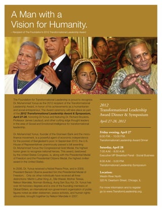 A Man with a
Vision for Humanity.
– Recipient of The Foundation’s 2012 Transformational Leadership Award




  The Foundation for Transformational Leadership is proud to recognize
  Dr. Muhammad Yunus as the 2012 recipient of the Transformational
  Leadership Award, in honor of his achievements as a humanitarian        2012
  and social entrepreneur. The Award ceremony will take place as part     Transformational Leadership
  of the 2012 Transformational Leadership Award & Symposium,
  April 27-28, honoring Dr.Yunus and featuring Dr. Richard Boyatzis,
                                                                          Award Dinner & Symposium
  Professor James Liautaud, and other cutting edge thought leaders        April 27-28, 2012
  in the area of Social and Emotional Intelligence for transformational
  leadership.
                                                                          Friday evening, April 27
  Dr. Muhammad Yunus, founder of the Grameen Bank and the micro-
                                                                          6:00 P.M. - 10:00 P.M.
  finance movement, is a powerful agent of economic independence
  for the poorest of Bangladesh’s poor. In September 2010, the U.S.       Transformational Leadership Award Dinner
  House of Representatives unanimously passed a bill awarding
  Dr. Muhammad Yunus the Congressional Gold Medal, the highest            Saturday, April 28
  honor given to recognize national heroes. This award, bestowed          7:00 A.M. - 8:30 A.M.
  by the United States Congress, is, along with the Presidential Medal    Executive VIP Breakfast Panel - Social Business
  of Freedom and the Presidential Citizens Medal, the highest civilian
  award in the United States.                                             8:30 A.M. - 5:00 P.M.
                                                                          Transformational Leadership Symposium
  In 2006, Dr. Yunus received a Nobel Peace Prize, and in 2009,
  President Barack Obama awarded him the Presidential Medal of            Location:
  Freedom. Only six other individuals have received all three             Westin River North
  distinctions: Martin Luther King Jr., Elie Wiesel, Mother Teresa,       320 N. Dearborn Street, Chicago, IL
  Nelson Mandela, Norman Borlaug, Aung San Suu Kyi. Dr. Yunus has
  over 40 honorary degrees and is one of the founding members of
                                                                          For more information and to register
  Global Elders, an international non-government organization of public
                                                                          go to www.TransformLeadership.org.
  figures noted as elder statesmen, peace activists, and human rights
  advocates, brought together by Nelson Mandela in 2007.
 