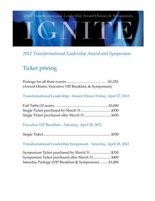 2012 Transformational Leadership Award and Symposium


Ticket pricing

Package for all three events……………..………………..$1,250
(Award Dinner, Executive VIP Breakfast, & Symposium)

Transformational Leadership - Award Dinner Friday, April 27, 2012

Full Table (10 seats) ............................................................. $3,000
Single Ticket purchased by March 31 .................................. $350
Single Ticket purchased after March 31 .............................. $450

Executive VIP Breakfast – Saturday, April 28, 2012

Single Ticket ............................................................................. $700

Transformational Leadership Symposium - Saturday, April 28, 2012

Symposium Ticket purchased by March 31 ........................ $350
Symposium Ticket purchased after March 31 .................... $400
Saturday Package (VIP Breakfast & Symposium) .......... $1,000
 
