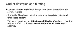 Outlier detection and filtering
• Outliers are data points that diverge from other observations for
several reasons.
• During the EDA phase, one of our common tasks is to detect and
filter these outliers.
• The main reason for this detection and filtering of outliers is that the
presence of such outliers can cause serious issues in statistical
analysis.
 