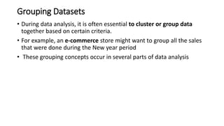 Grouping Datasets
• During data analysis, it is often essential to cluster or group data
together based on certain criteria.
• For example, an e-commerce store might want to group all the sales
that were done during the New year period
• These grouping concepts occur in several parts of data analysis
 