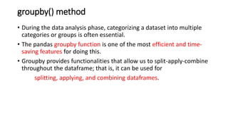 groupby() method
• During the data analysis phase, categorizing a dataset into multiple
categories or groups is often essential.
• The pandas groupby function is one of the most efficient and time-
saving features for doing this.
• Groupby provides functionalities that allow us to split-apply-combine
throughout the dataframe; that is, it can be used for
splitting, applying, and combining dataframes.
 